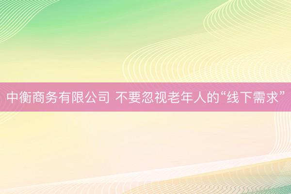 中衡商务有限公司 不要忽视老年人的“线下需求”