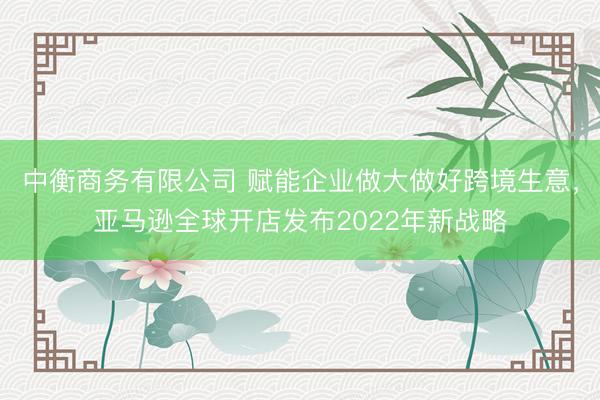 中衡商务有限公司 赋能企业做大做好跨境生意，亚马逊全球开店发布2022年新战略