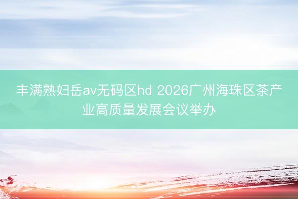 丰满熟妇岳av无码区hd 2026广州海珠区茶产业高质量发展会议举办