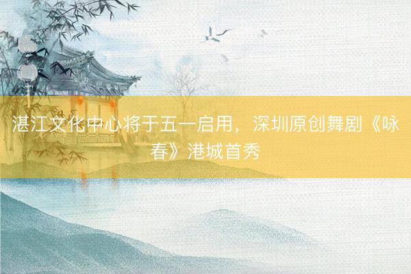 湛江文化中心将于五一启用，深圳原创舞剧《咏春》港城首秀