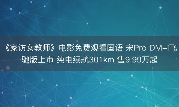 《家访女教师》电影免费观看国语 宋Pro DM-i飞驰版上市 纯电续航301km 售9.99万起