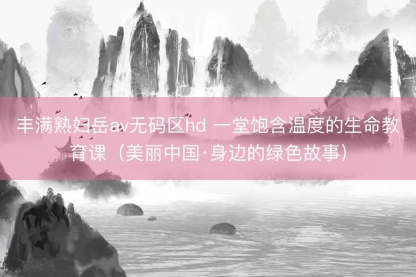 丰满熟妇岳av无码区hd 一堂饱含温度的生命教育课（美丽中国·身边的绿色故事）