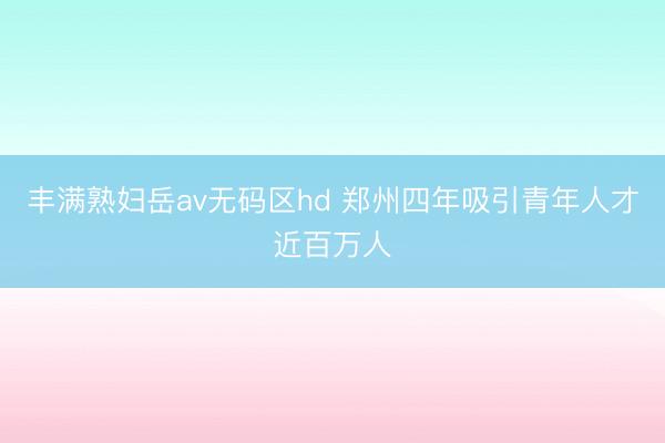 丰满熟妇岳av无码区hd 郑州四年吸引青年人才近百万人