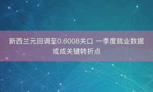 新西兰元回调至0.6008关口 一季度就业数据或成关键转折点