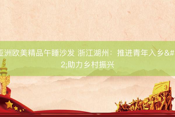 亚洲欧美精品午睡沙发 浙江湖州：推进青年入乡 助力乡村振兴