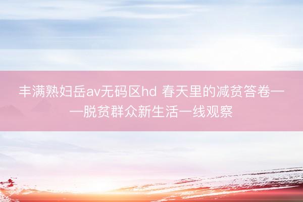丰满熟妇岳av无码区hd 春天里的减贫答卷——脱贫群众新生活一线观察
