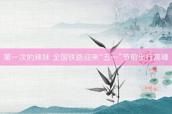 第一次的辣妹 全国铁路迎来“五一”节前出行高峰