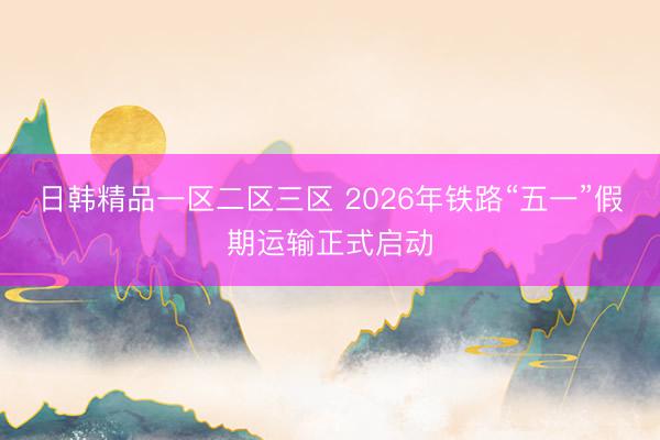日韩精品一区二区三区 2026年铁路“五一”假期运输正式启动