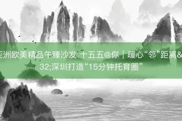 亚洲欧美精品午睡沙发 十五五@你｜暖心“邻”距离 深圳打造“15分钟托育圈”