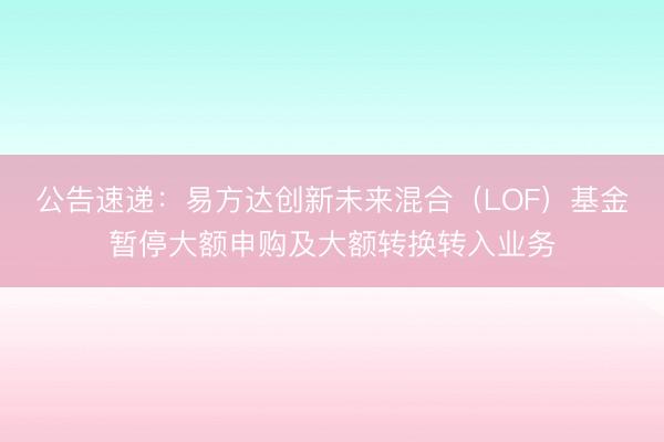 公告速递：易方达创新未来混合（LOF）基金暂停大额申购及大额转换转入业务