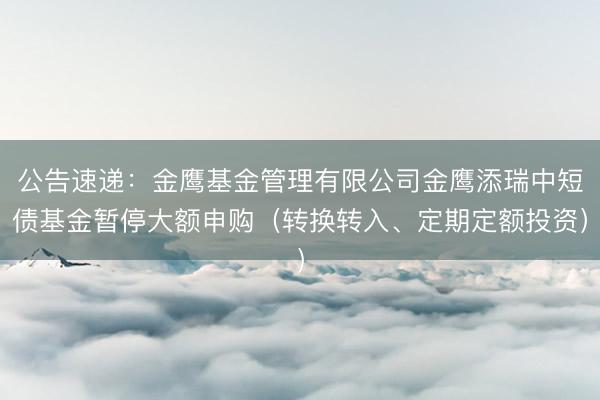 公告速递：金鹰基金管理有限公司金鹰添瑞中短债基金暂停大额申购（转换转入、定期定额投资）