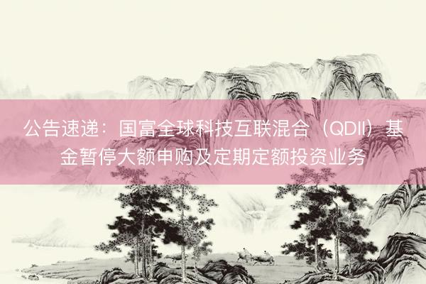公告速递：国富全球科技互联混合（QDII）基金暂停大额申购及定期定额投资业务
