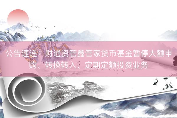 公告速递：财通资管鑫管家货币基金暂停大额申购、转换转入、定期定额投资业务
