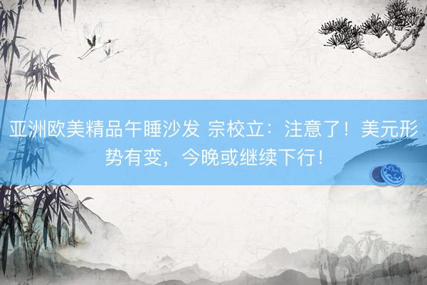 亚洲欧美精品午睡沙发 宗校立：注意了！美元形势有变，今晚或继续下行！