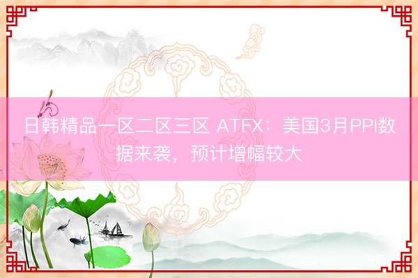 日韩精品一区二区三区 ATFX：美国3月PPI数据来袭，预计增幅较大