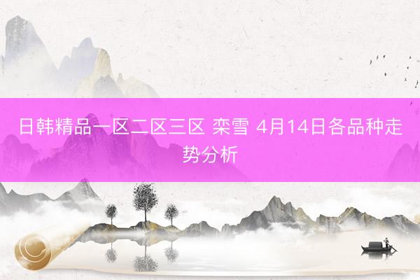 日韩精品一区二区三区 栾雪 4月14日各品种走势分析
