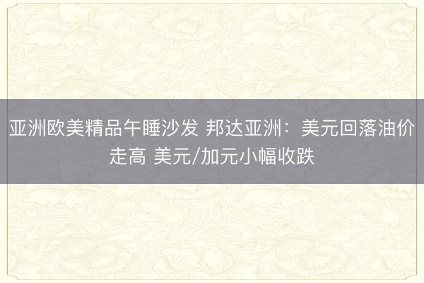 亚洲欧美精品午睡沙发 邦达亚洲：美元回落油价走高 美元/加元小幅收跌