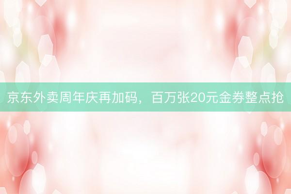 京东外卖周年庆再加码，百万张20元金券整点抢