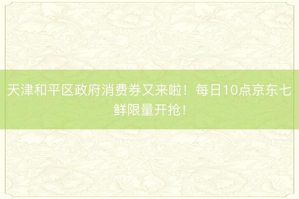 天津和平区政府消费券又来啦！每日10点京东七鲜限量开抢！