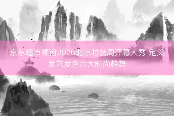 京东超市领衔2026北京时装周开幕大秀 定义发艺发色六大时尚趋势