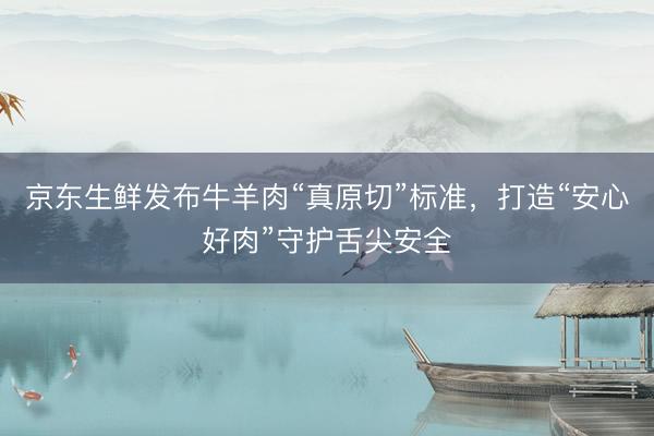 京东生鲜发布牛羊肉“真原切”标准，打造“安心好肉”守护舌尖安全