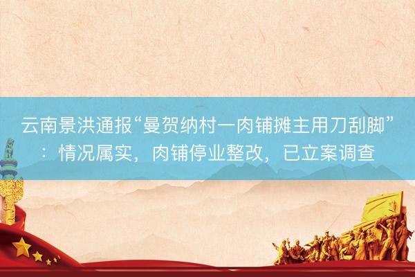 云南景洪通报“曼贺纳村一肉铺摊主用刀刮脚”：情况属实，肉铺停业整改，已立案调查