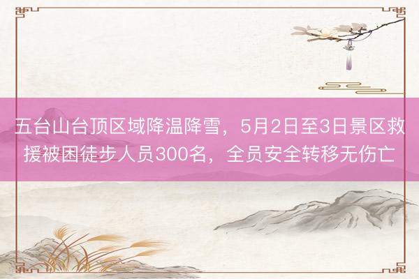 五台山台顶区域降温降雪，5月2日至3日景区救援被困徒步人员300名，全员安全转移无伤亡