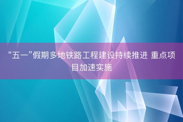 “五一”假期多地铁路工程建设持续推进 重点项目加速实施
