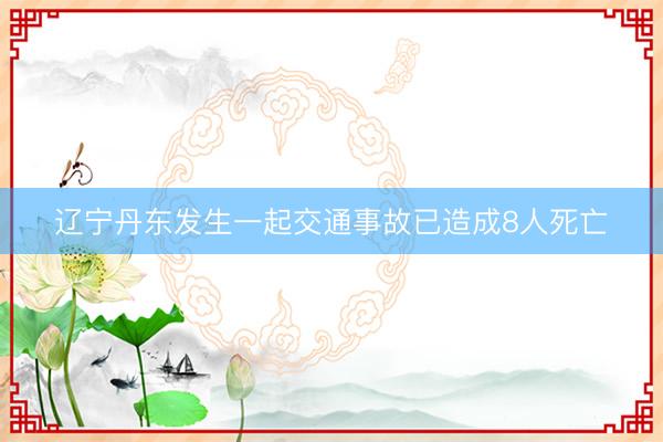 辽宁丹东发生一起交通事故已造成8人死亡