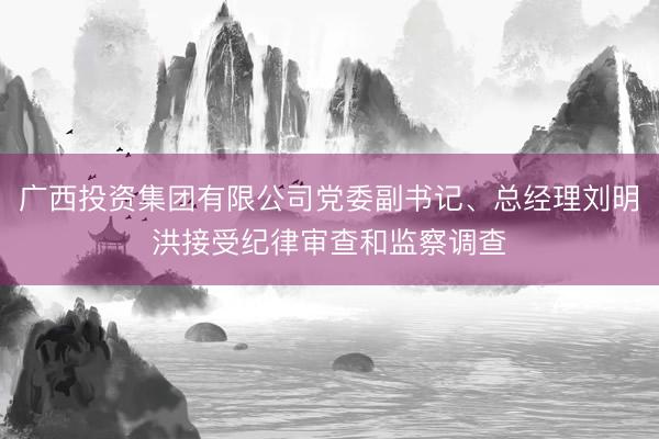 广西投资集团有限公司党委副书记、总经理刘明洪接受纪律审查和监察调查