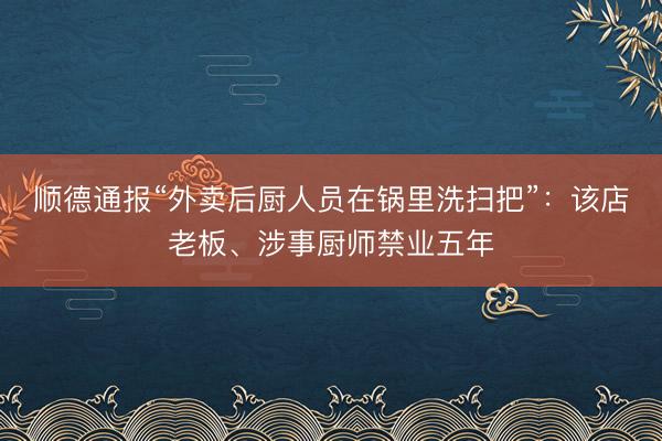 顺德通报“外卖后厨人员在锅里洗扫把”：该店老板、涉事厨师禁业五年