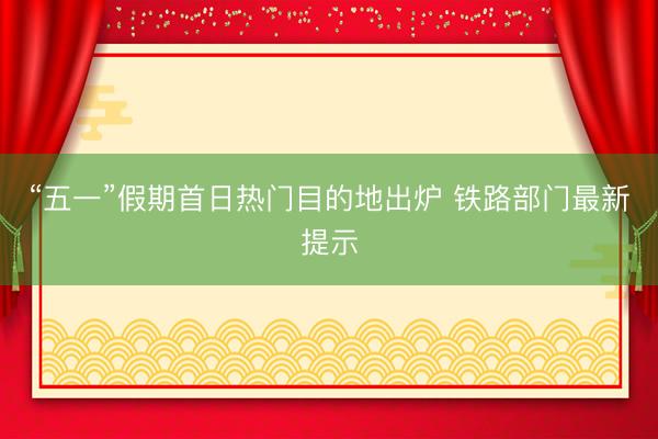 “五一”假期首日热门目的地出炉 铁路部门最新提示