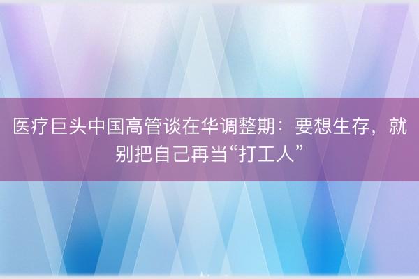 医疗巨头中国高管谈在华调整期：要想生存，就别把自己再当“打工人”