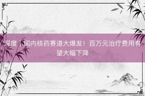 深度｜国内核药赛道大爆发！百万元治疗费用有望大幅下降