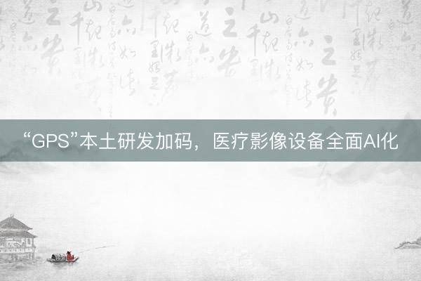 “GPS”本土研发加码，医疗影像设备全面AI化