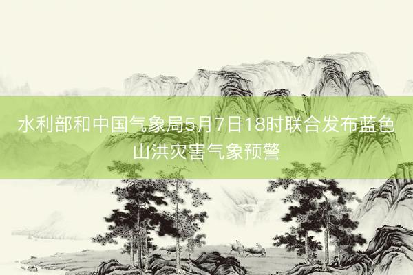 水利部和中国气象局5月7日18时联合发布蓝色山洪灾害气象预警