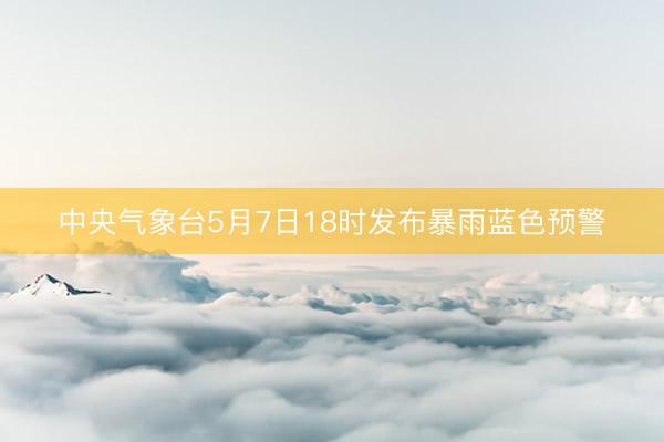 中央气象台5月7日18时发布暴雨蓝色预警