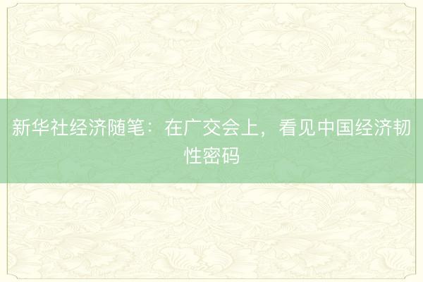 新华社经济随笔：在广交会上，看见中国经济韧性密码