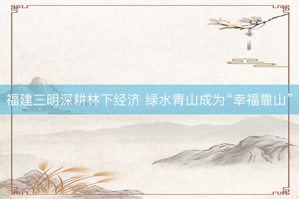 福建三明深耕林下经济 绿水青山成为“幸福靠山”
