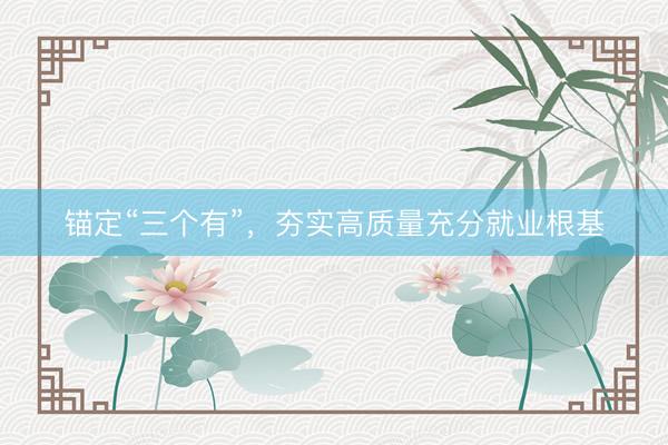 锚定“三个有”，夯实高质量充分就业根基