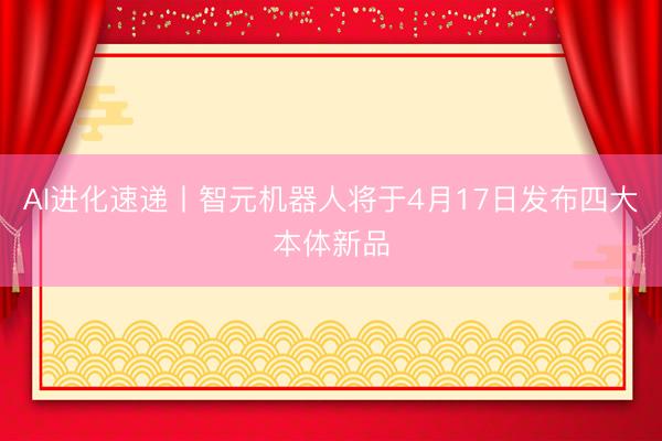 AI进化速递丨智元机器人将于4月17日发布四大本体新品