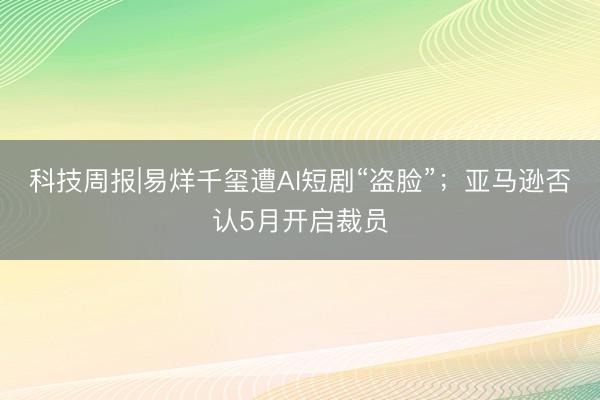 科技周报|易烊千玺遭AI短剧“盗脸”；亚马逊否认5月开启裁员