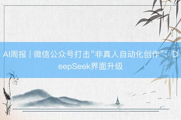 AI周报 | 微信公众号打击“非真人自动化创作”；DeepSeek界面升级