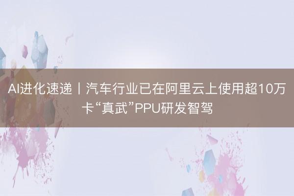 AI进化速递丨汽车行业已在阿里云上使用超10万卡“真武”PPU研发智驾