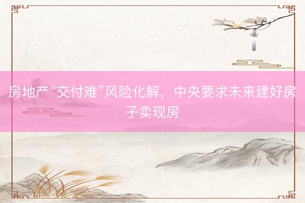 房地产“交付难”风险化解,中央要求未来建好房子卖现房
