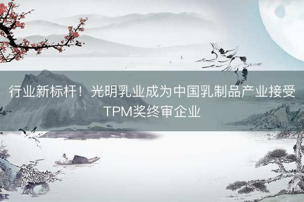 行业新标杆！光明乳业成为中国乳制品产业接受TPM奖终审企业
