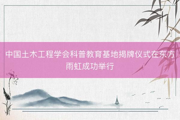 中国土木工程学会科普教育基地揭牌仪式在东方雨虹成功举行