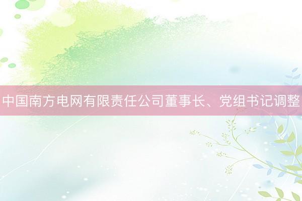 中国南方电网有限责任公司董事长、党组书记调整
