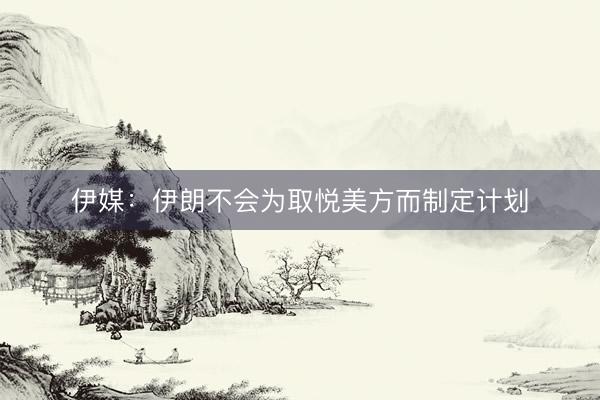 伊媒：伊朗不会为取悦美方而制定计划