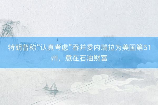 特朗普称“认真考虑”吞并委内瑞拉为美国第51州，意在石油财富